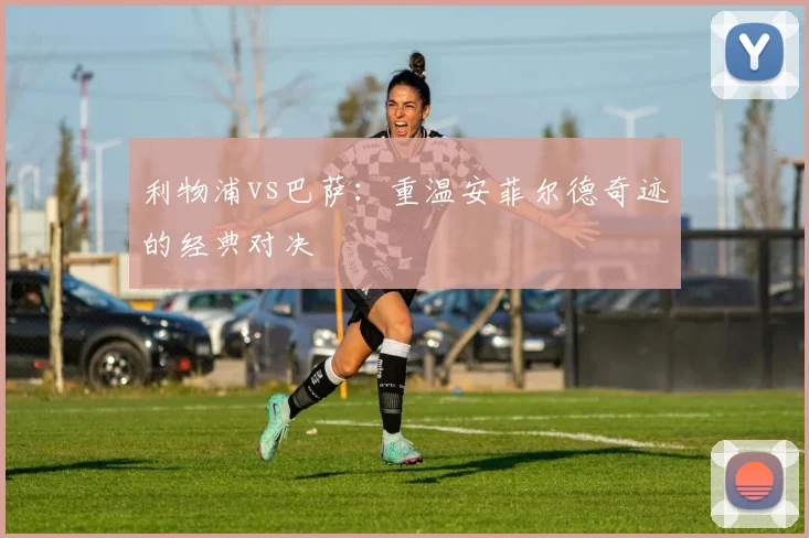 利物浦vs巴萨：重温安菲尔德奇迹的经典对决