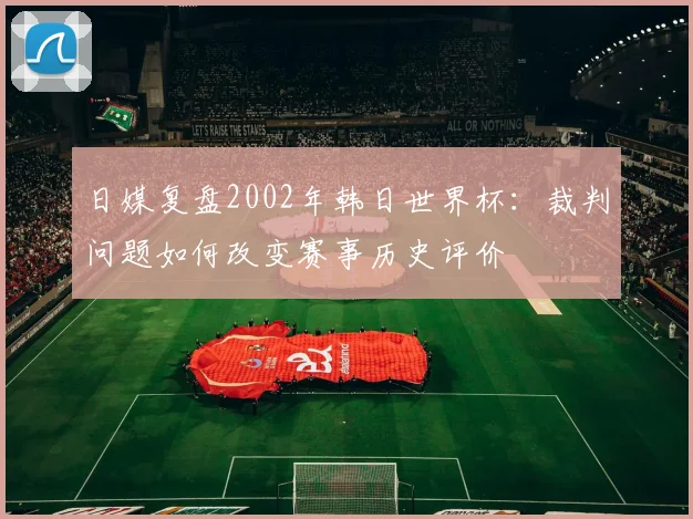 日媒复盘2002年韩日世界杯：裁判问题如何改变赛事历史评价