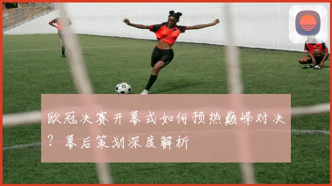 欧冠决赛开幕式如何预热巅峰对决？幕后策划深度解析