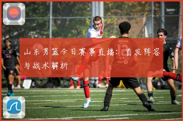 山东男篮今日赛事直播：首发阵容与战术解析
