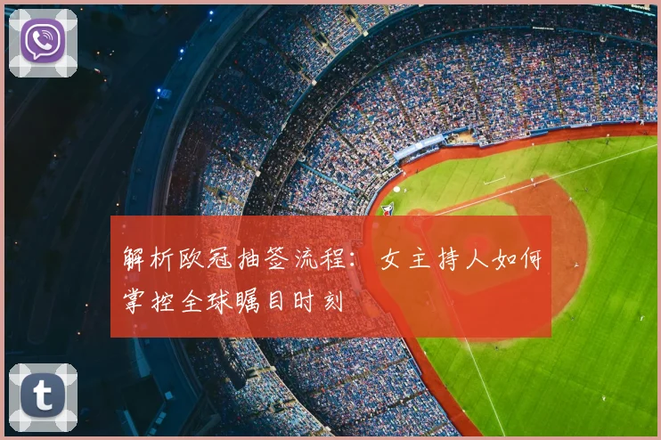 解析欧冠抽签流程：女主持人如何掌控全球瞩目时刻