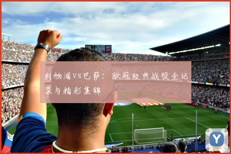 利物浦vs巴萨：欧冠经典战役全记录与精彩集锦