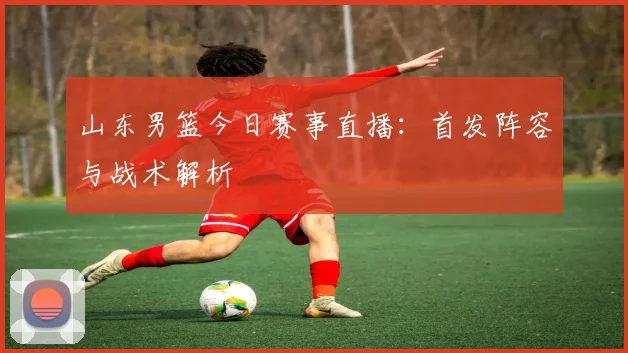 山东男篮今日赛事直播：首发阵容与战术解析