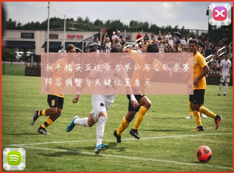 和平精英亚运会名单公布各队参赛阵容调整与关键位置看点