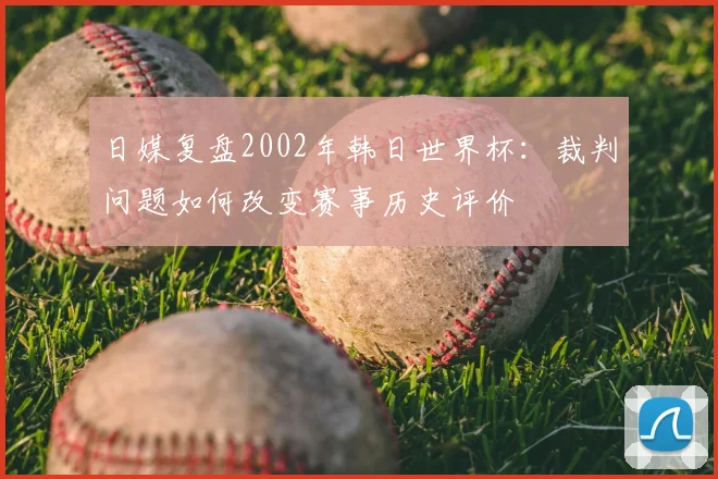日媒复盘2002年韩日世界杯：裁判问题如何改变赛事历史评价