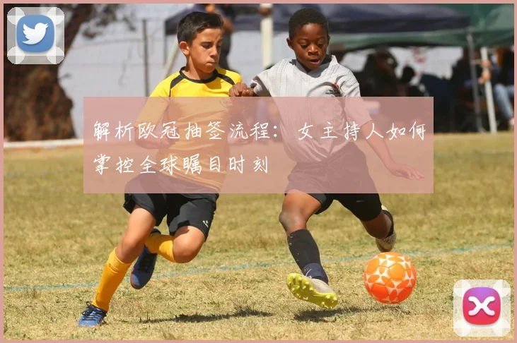 解析欧冠抽签流程：女主持人如何掌控全球瞩目时刻