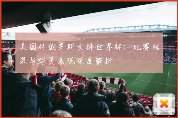 美国对俄罗斯女排世界杯:比赛结果与球员表现深度解析