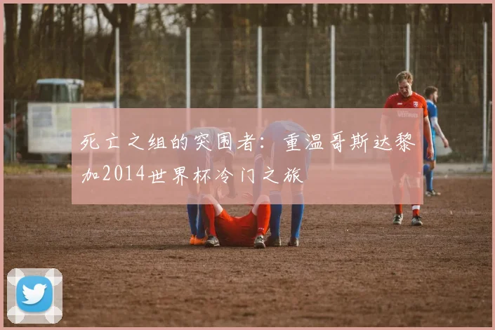 死亡之组的突围者:重温哥斯达黎加2014世界杯冷门之旅