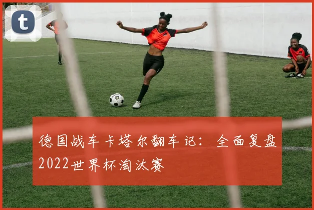 德国战车卡塔尔翻车记:全面复盘2022世界杯淘汰赛
