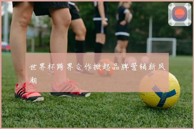 世界杯跨界合作掀起品牌营销新风潮