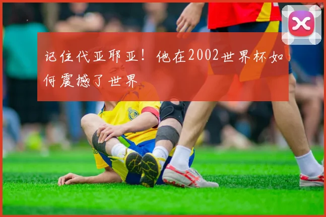 记住代亚耶亚！他在2002世界杯如何震撼了世界