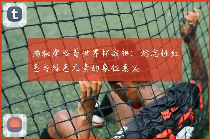 揭秘摩洛哥世界杯战袍：标志性红色与绿色元素的象征意义