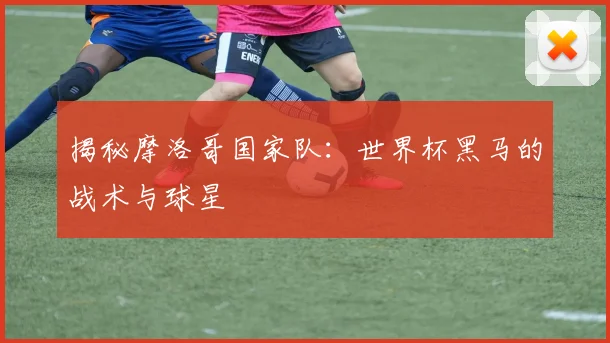 揭秘摩洛哥国家队：世界杯黑马的战术与球星